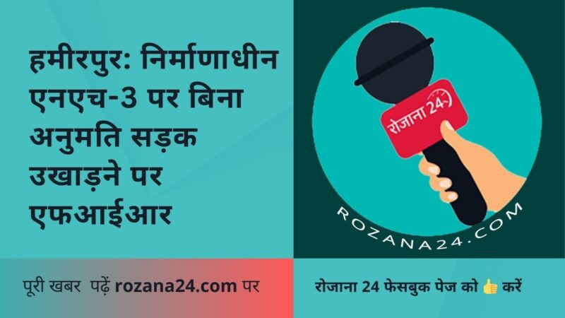 हमीरपुर: निर्माणाधीन एनएच-3 पर बिना अनुमति सड़क उखाड़ने पर एफआईआर