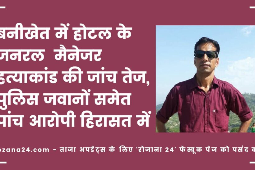 बनीखेत में होटल जनरल मैनेजर हत्याकांड की जांच तेज, पुलिस जवानों समेत पांच आरोपी हिरासत में